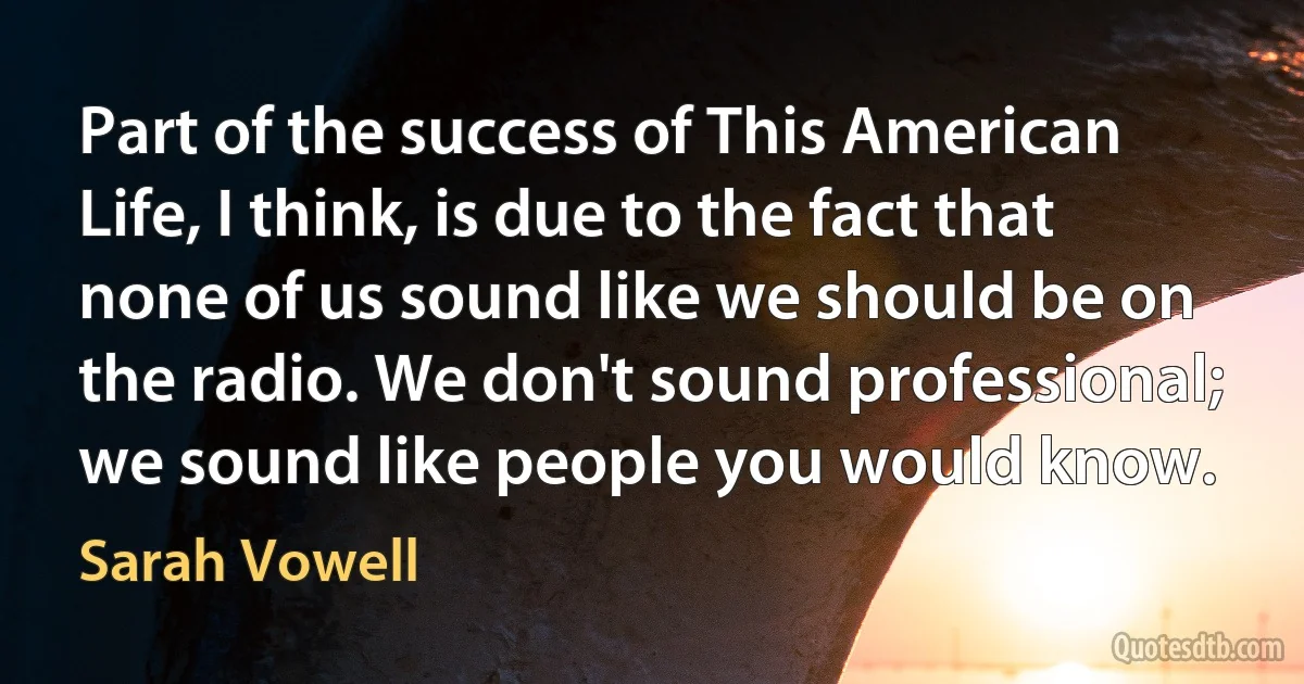 Part of the success of This American Life, I think, is due to the fact that none of us sound like we should be on the radio. We don't sound professional; we sound like people you would know. (Sarah Vowell)