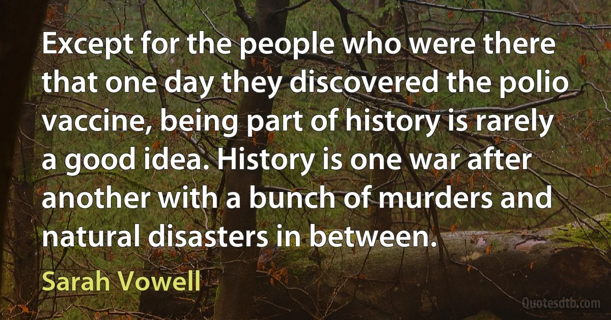 Except for the people who were there that one day they discovered the polio vaccine, being part of history is rarely a good idea. History is one war after another with a bunch of murders and natural disasters in between. (Sarah Vowell)