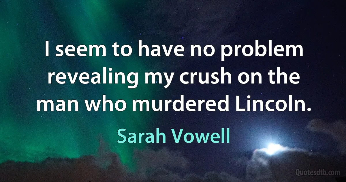 I seem to have no problem revealing my crush on the man who murdered Lincoln. (Sarah Vowell)