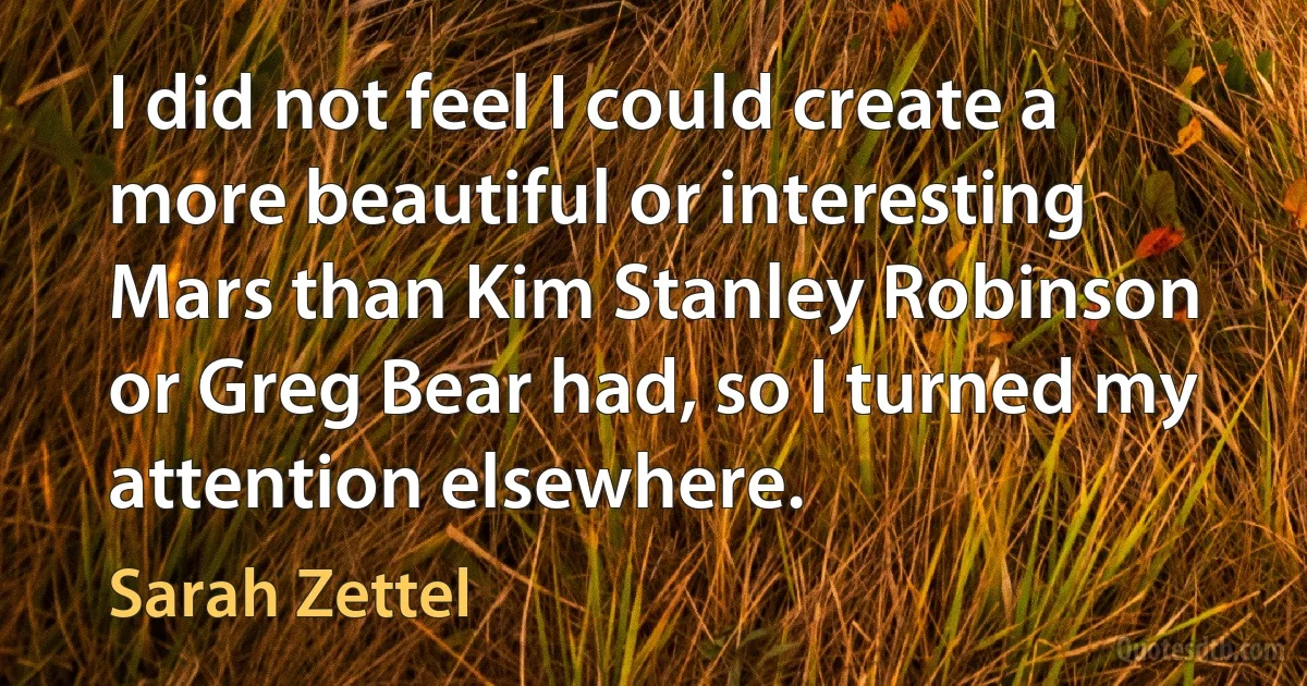 I did not feel I could create a more beautiful or interesting Mars than Kim Stanley Robinson or Greg Bear had, so I turned my attention elsewhere. (Sarah Zettel)