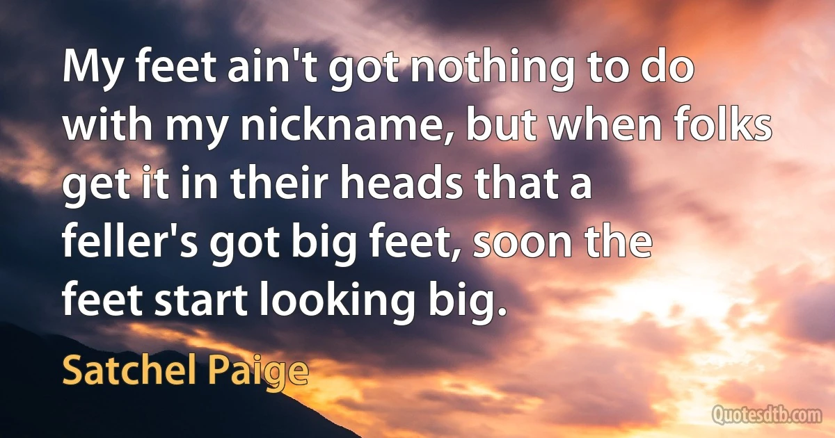 My feet ain't got nothing to do with my nickname, but when folks get it in their heads that a feller's got big feet, soon the feet start looking big. (Satchel Paige)