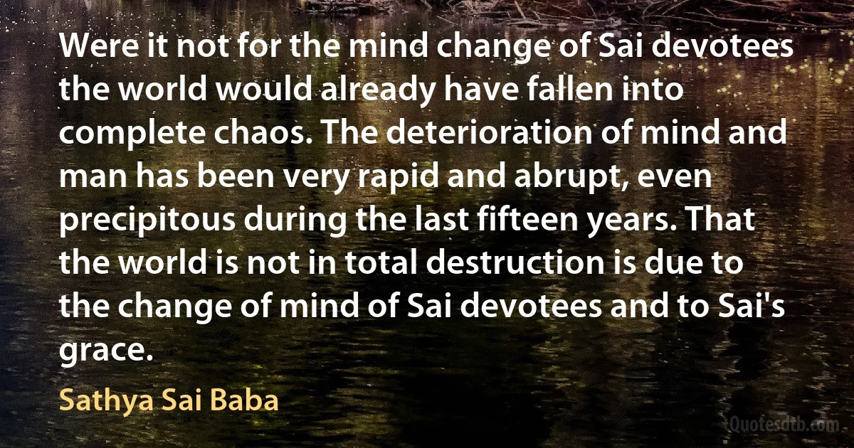 Were it not for the mind change of Sai devotees the world would already have fallen into complete chaos. The deterioration of mind and man has been very rapid and abrupt, even precipitous during the last fifteen years. That the world is not in total destruction is due to the change of mind of Sai devotees and to Sai's grace. (Sathya Sai Baba)