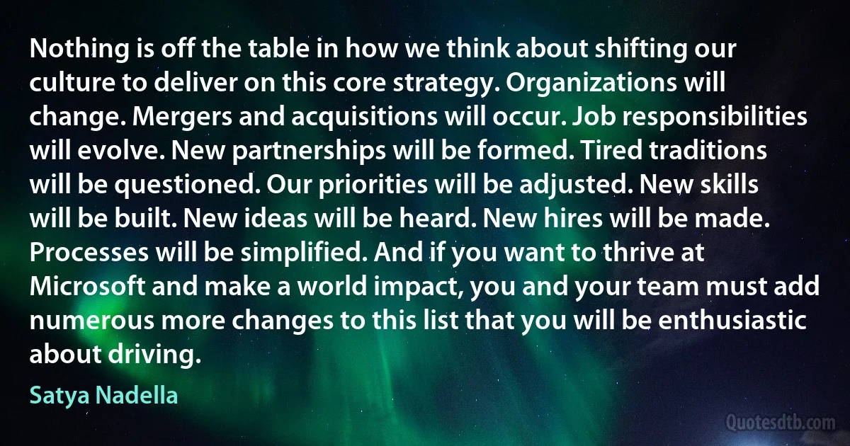 Nothing is off the table in how we think about shifting our culture to deliver on this core strategy. Organizations will change. Mergers and acquisitions will occur. Job responsibilities will evolve. New partnerships will be formed. Tired traditions will be questioned. Our priorities will be adjusted. New skills will be built. New ideas will be heard. New hires will be made. Processes will be simplified. And if you want to thrive at Microsoft and make a world impact, you and your team must add numerous more changes to this list that you will be enthusiastic about driving. (Satya Nadella)