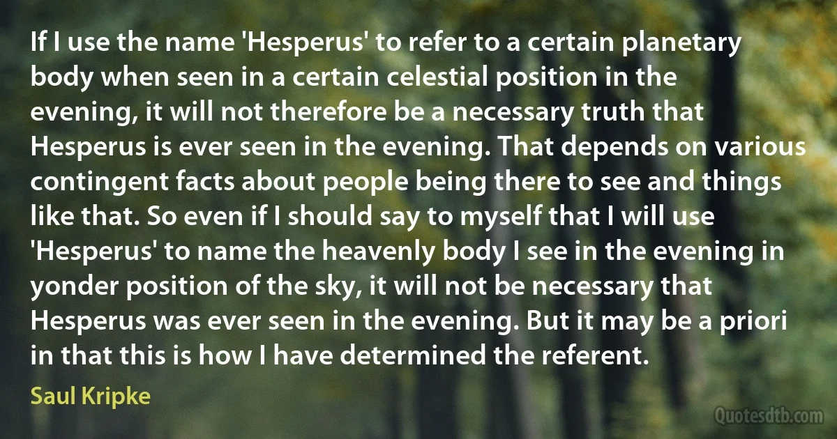 If I use the name 'Hesperus' to refer to a certain planetary body when seen in a certain celestial position in the evening, it will not therefore be a necessary truth that Hesperus is ever seen in the evening. That depends on various contingent facts about people being there to see and things like that. So even if I should say to myself that I will use 'Hesperus' to name the heavenly body I see in the evening in yonder position of the sky, it will not be necessary that Hesperus was ever seen in the evening. But it may be a priori in that this is how I have determined the referent. (Saul Kripke)