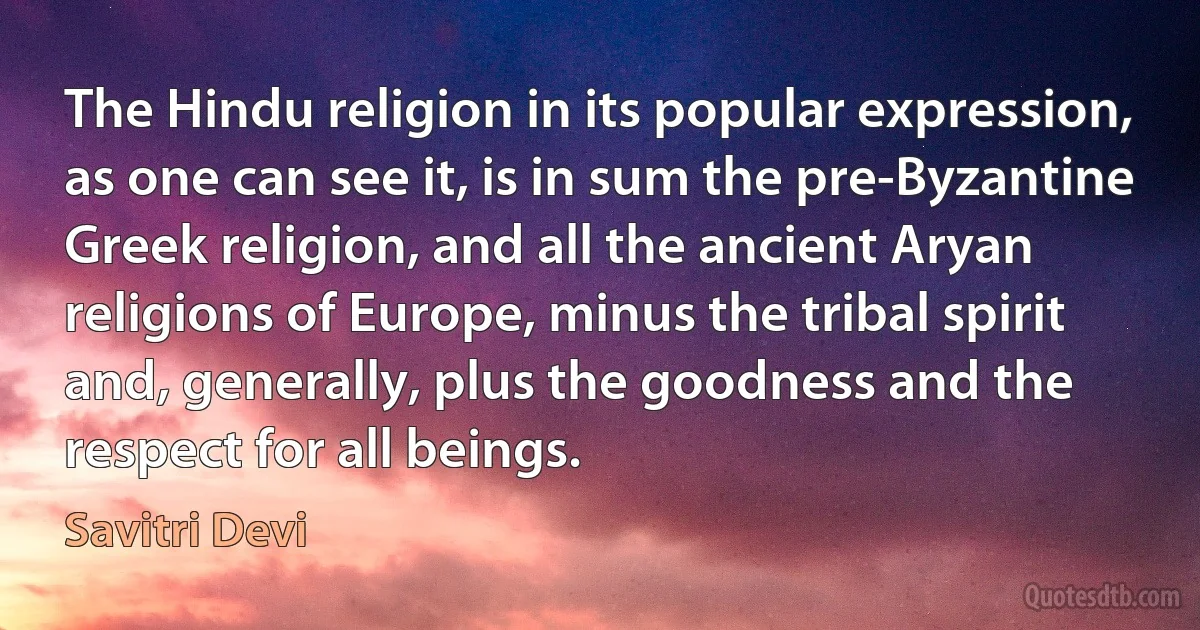 The Hindu religion in its popular expression, as one can see it, is in sum the pre-Byzantine Greek religion, and all the ancient Aryan religions of Europe, minus the tribal spirit and, generally, plus the goodness and the respect for all beings. (Savitri Devi)