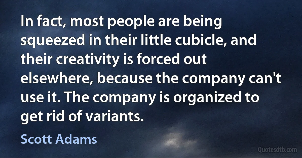 In fact, most people are being squeezed in their little cubicle, and their creativity is forced out elsewhere, because the company can't use it. The company is organized to get rid of variants. (Scott Adams)