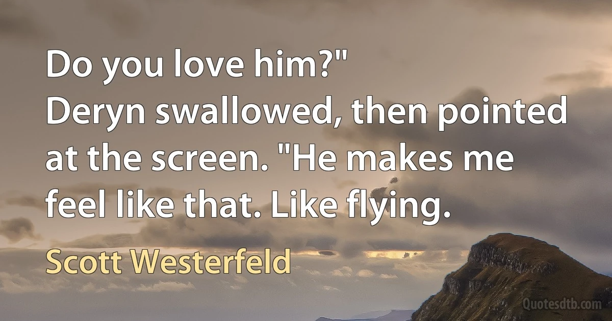 Do you love him?"
Deryn swallowed, then pointed at the screen. "He makes me feel like that. Like flying. (Scott Westerfeld)