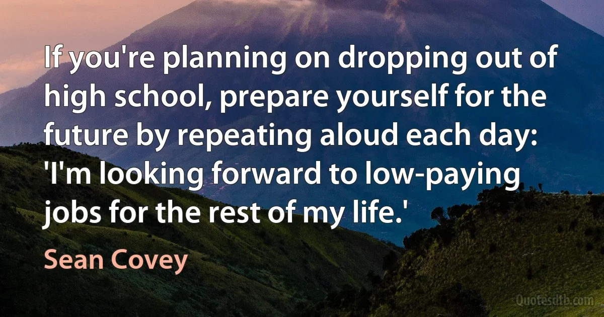 If you're planning on dropping out of high school, prepare yourself for the future by repeating aloud each day: 'I'm looking forward to low-paying jobs for the rest of my life.' (Sean Covey)