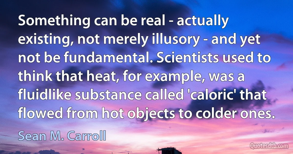 Something can be real - actually existing, not merely illusory - and yet not be fundamental. Scientists used to think that heat, for example, was a fluidlike substance called 'caloric' that flowed from hot objects to colder ones. (Sean M. Carroll)