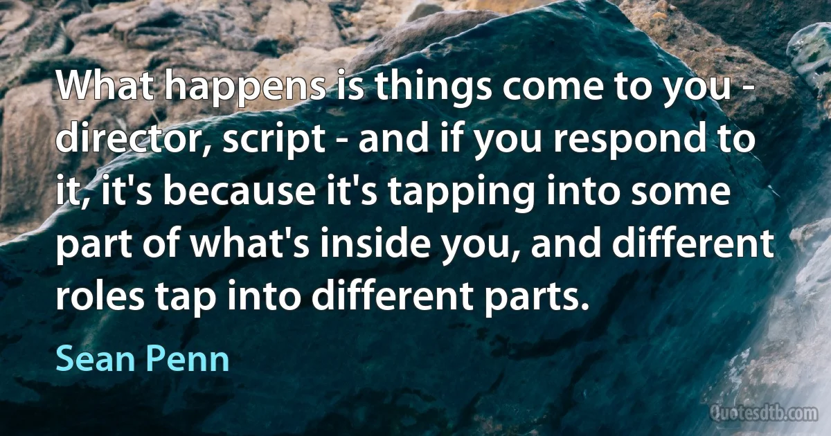 What happens is things come to you - director, script - and if you respond to it, it's because it's tapping into some part of what's inside you, and different roles tap into different parts. (Sean Penn)