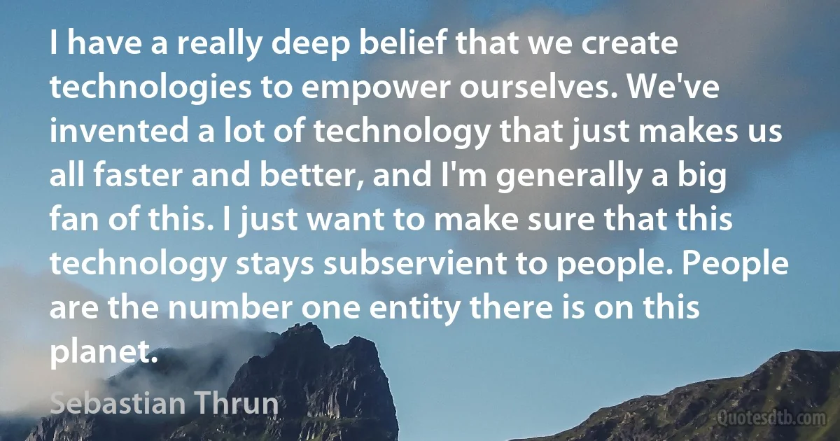 I have a really deep belief that we create technologies to empower ourselves. We've invented a lot of technology that just makes us all faster and better, and I'm generally a big fan of this. I just want to make sure that this technology stays subservient to people. People are the number one entity there is on this planet. (Sebastian Thrun)