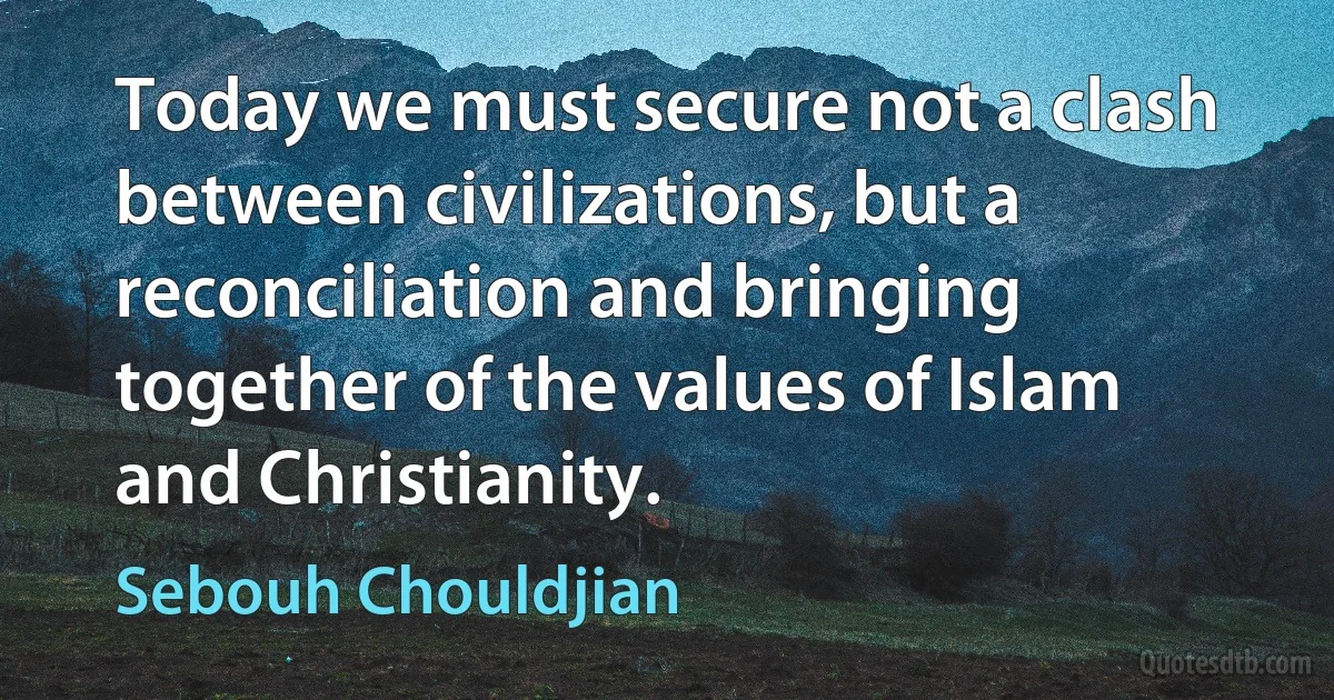 Today we must secure not a clash between civilizations, but a reconciliation and bringing together of the values of Islam and Christianity. (Sebouh Chouldjian)