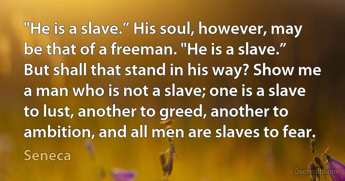 "He is a slave.” His soul, however, may be that of a freeman. "He is a slave.” But shall that stand in his way? Show me a man who is not a slave; one is a slave to lust, another to greed, another to ambition, and all men are slaves to fear. (Seneca)