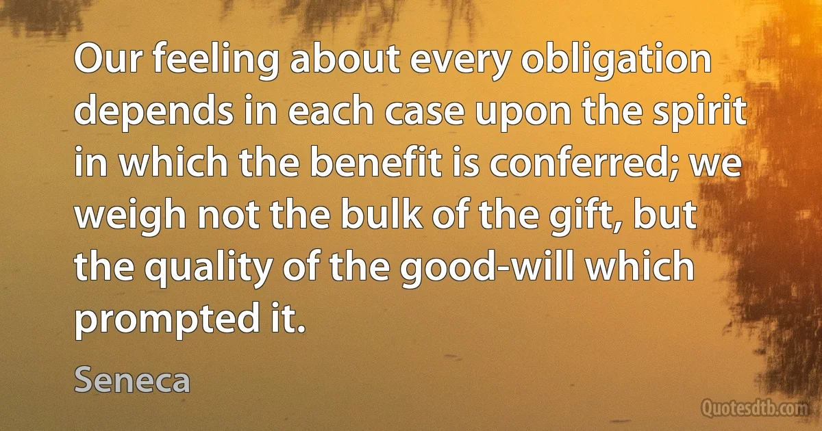 Our feeling about every obligation depends in each case upon the spirit in which the benefit is conferred; we weigh not the bulk of the gift, but the quality of the good-will which prompted it. (Seneca)