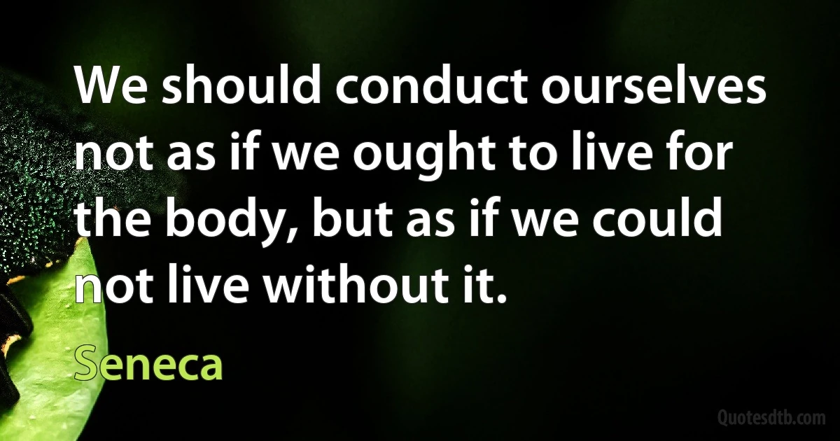 We should conduct ourselves not as if we ought to live for the body, but as if we could not live without it. (Seneca)