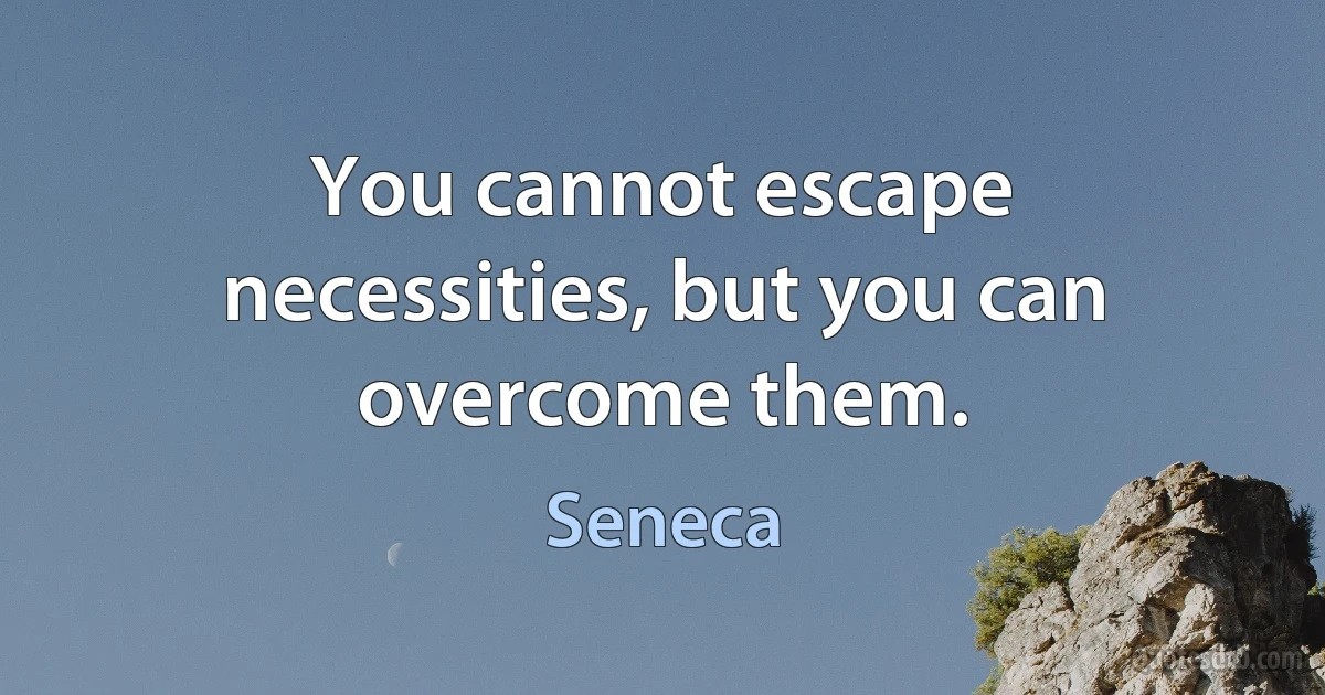 You cannot escape necessities, but you can overcome them. (Seneca)