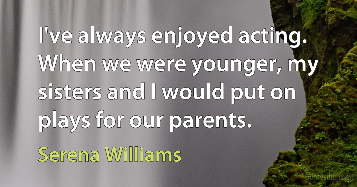 I've always enjoyed acting. When we were younger, my sisters and I would put on plays for our parents. (Serena Williams)