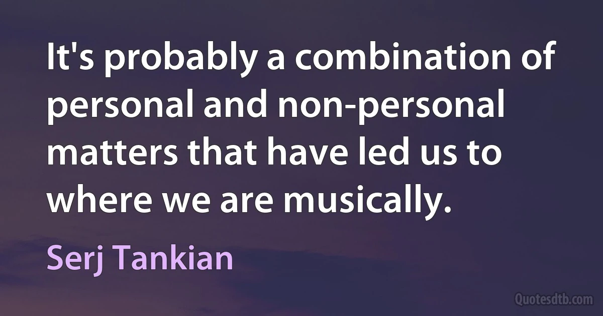 It's probably a combination of personal and non-personal matters that have led us to where we are musically. (Serj Tankian)