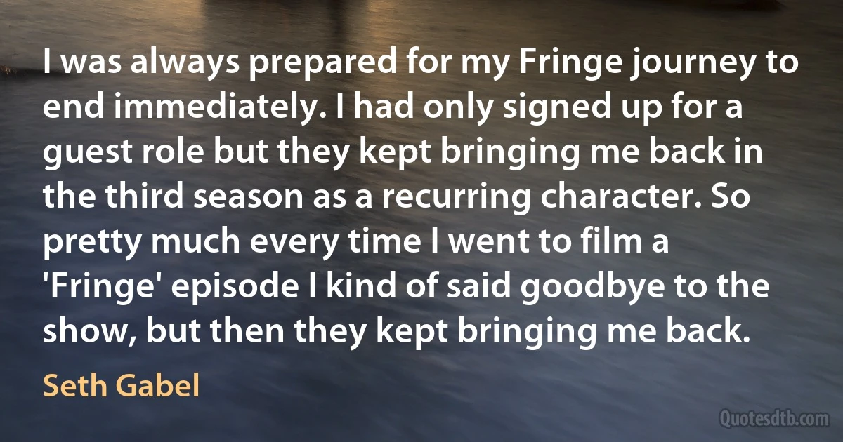 I was always prepared for my Fringe journey to end immediately. I had only signed up for a guest role but they kept bringing me back in the third season as a recurring character. So pretty much every time I went to film a 'Fringe' episode I kind of said goodbye to the show, but then they kept bringing me back. (Seth Gabel)