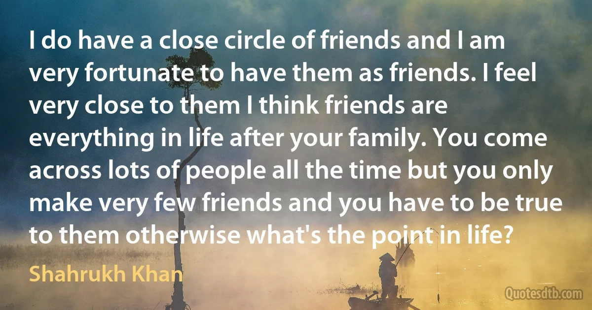 I do have a close circle of friends and I am very fortunate to have them as friends. I feel very close to them I think friends are everything in life after your family. You come across lots of people all the time but you only make very few friends and you have to be true to them otherwise what's the point in life? (Shahrukh Khan)