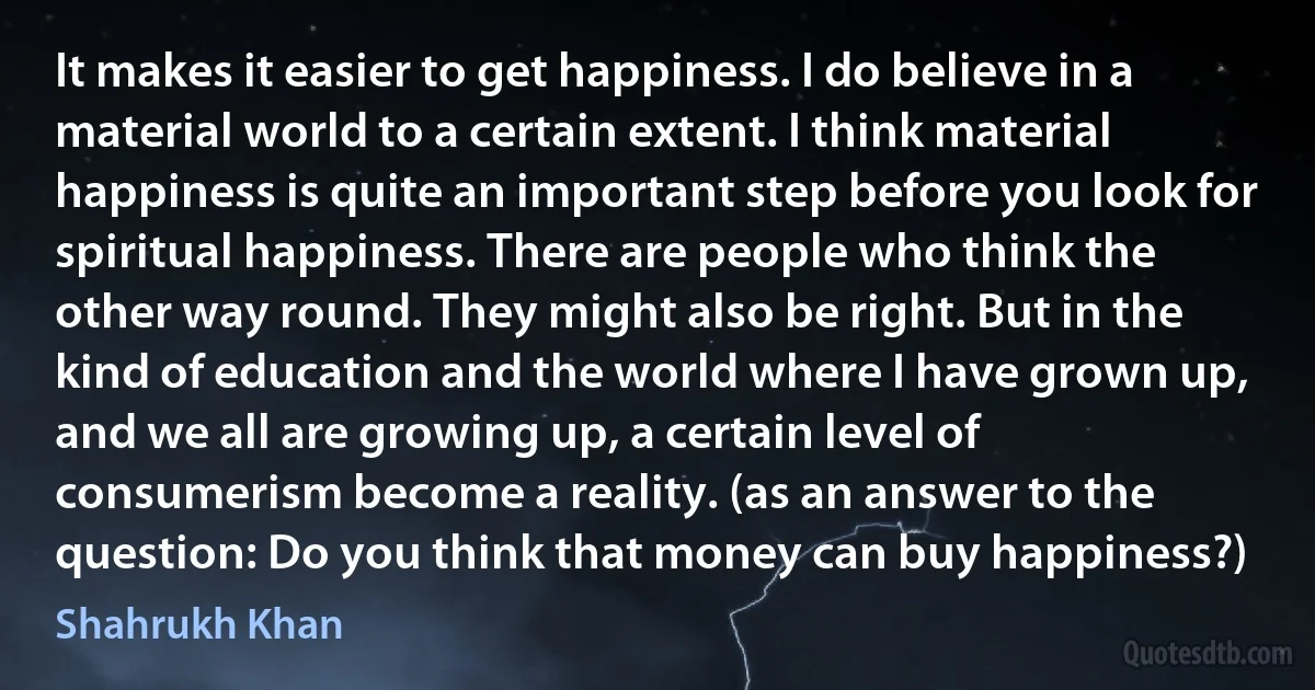 It makes it easier to get happiness. I do believe in a material world to a certain extent. I think material happiness is quite an important step before you look for spiritual happiness. There are people who think the other way round. They might also be right. But in the kind of education and the world where I have grown up, and we all are growing up, a certain level of consumerism become a reality. (as an answer to the question: Do you think that money can buy happiness?) (Shahrukh Khan)