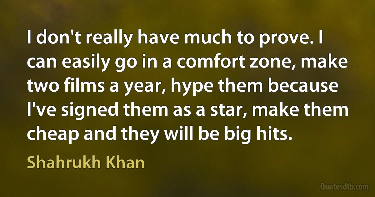 I don't really have much to prove. I can easily go in a comfort zone, make two films a year, hype them because I've signed them as a star, make them cheap and they will be big hits. (Shahrukh Khan)