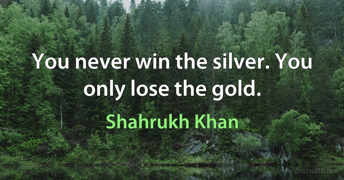 You never win the silver. You only lose the gold. (Shahrukh Khan)