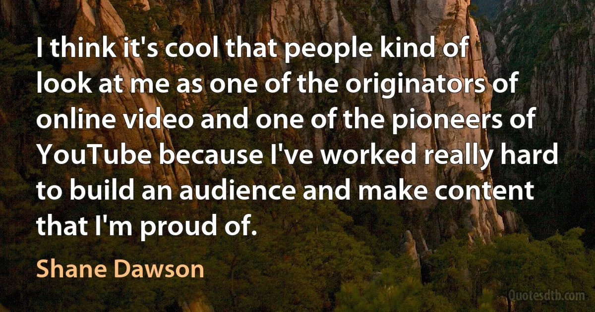 I think it's cool that people kind of look at me as one of the originators of online video and one of the pioneers of YouTube because I've worked really hard to build an audience and make content that I'm proud of. (Shane Dawson)