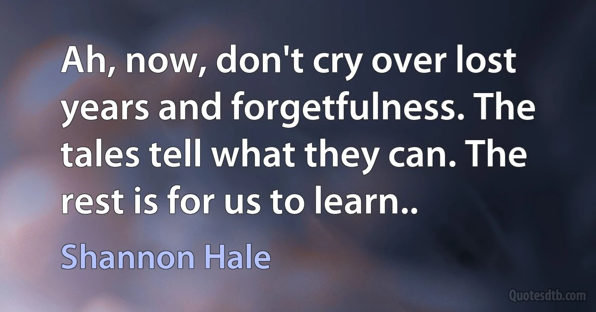 Ah, now, don't cry over lost years and forgetfulness. The tales tell what they can. The rest is for us to learn.. (Shannon Hale)