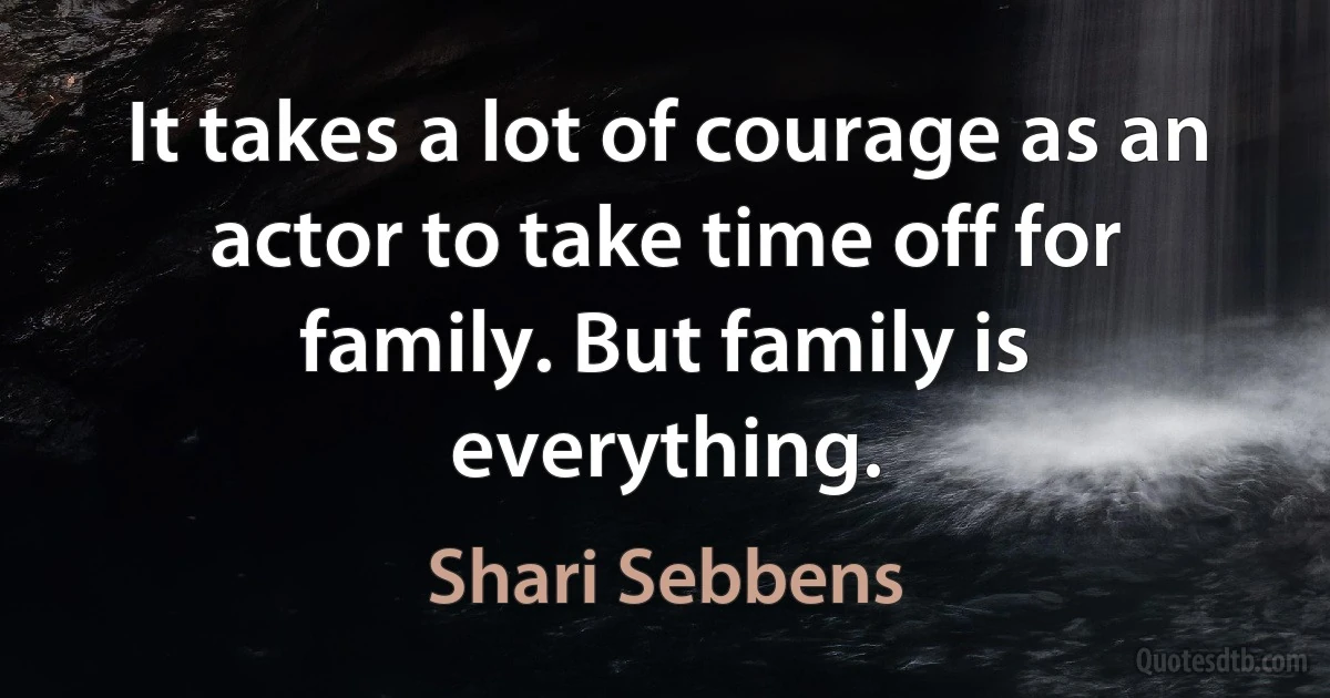 It takes a lot of courage as an actor to take time off for family. But family is everything. (Shari Sebbens)