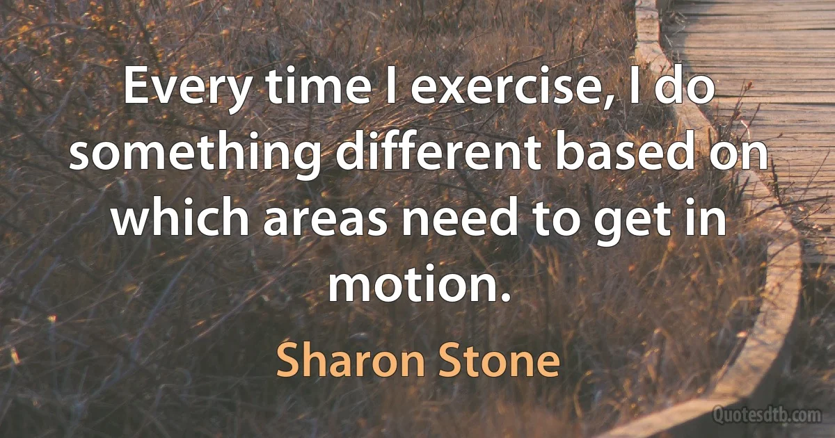 Every time I exercise, I do something different based on which areas need to get in motion. (Sharon Stone)