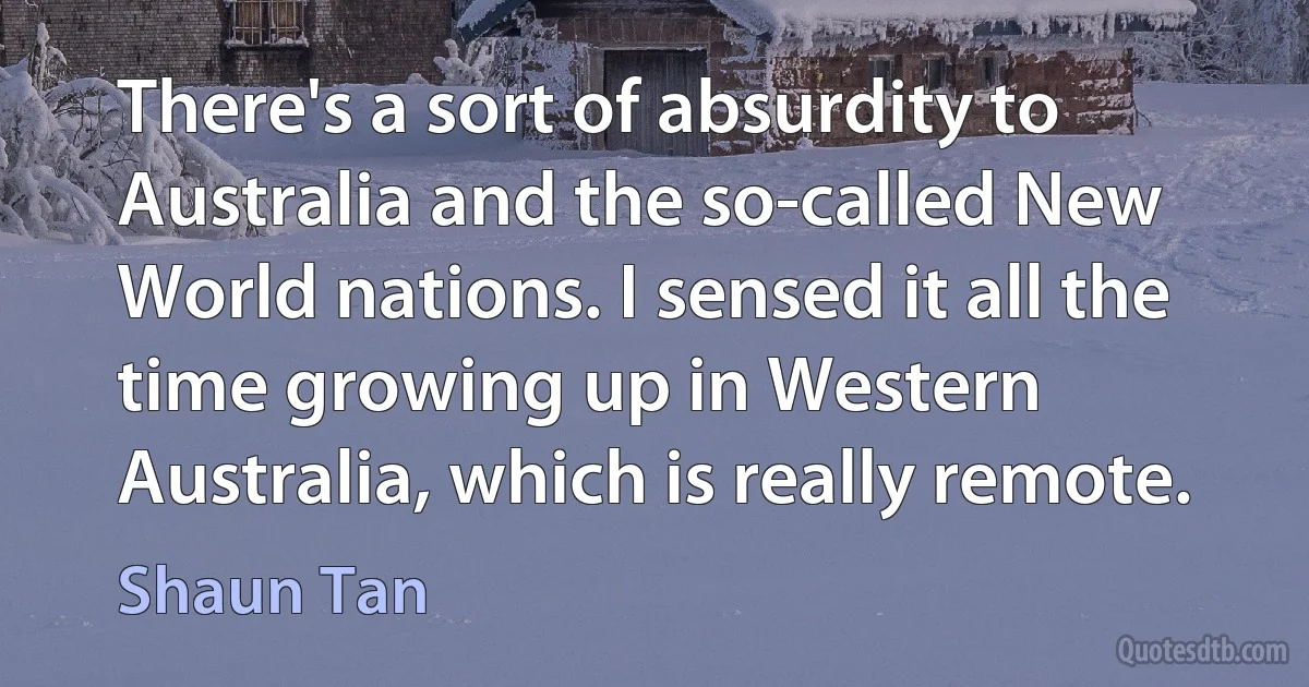 There's a sort of absurdity to Australia and the so-called New World nations. I sensed it all the time growing up in Western Australia, which is really remote. (Shaun Tan)