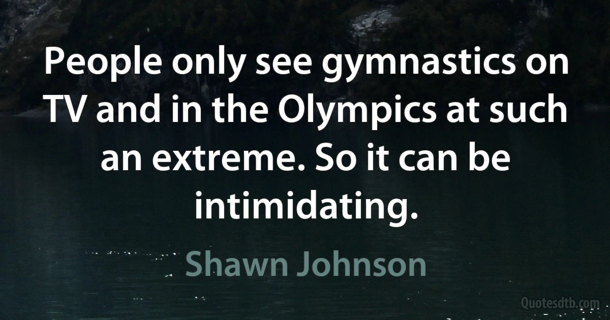 People only see gymnastics on TV and in the Olympics at such an extreme. So it can be intimidating. (Shawn Johnson)