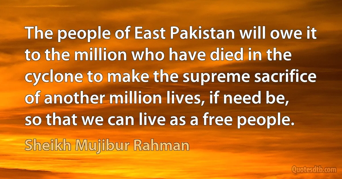 The people of East Pakistan will owe it to the million who have died in the cyclone to make the supreme sacrifice of another million lives, if need be, so that we can live as a free people. (Sheikh Mujibur Rahman)