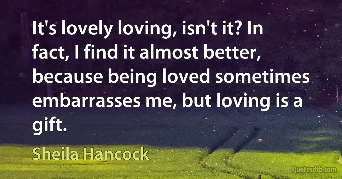 It's lovely loving, isn't it? In fact, I find it almost better, because being loved sometimes embarrasses me, but loving is a gift. (Sheila Hancock)