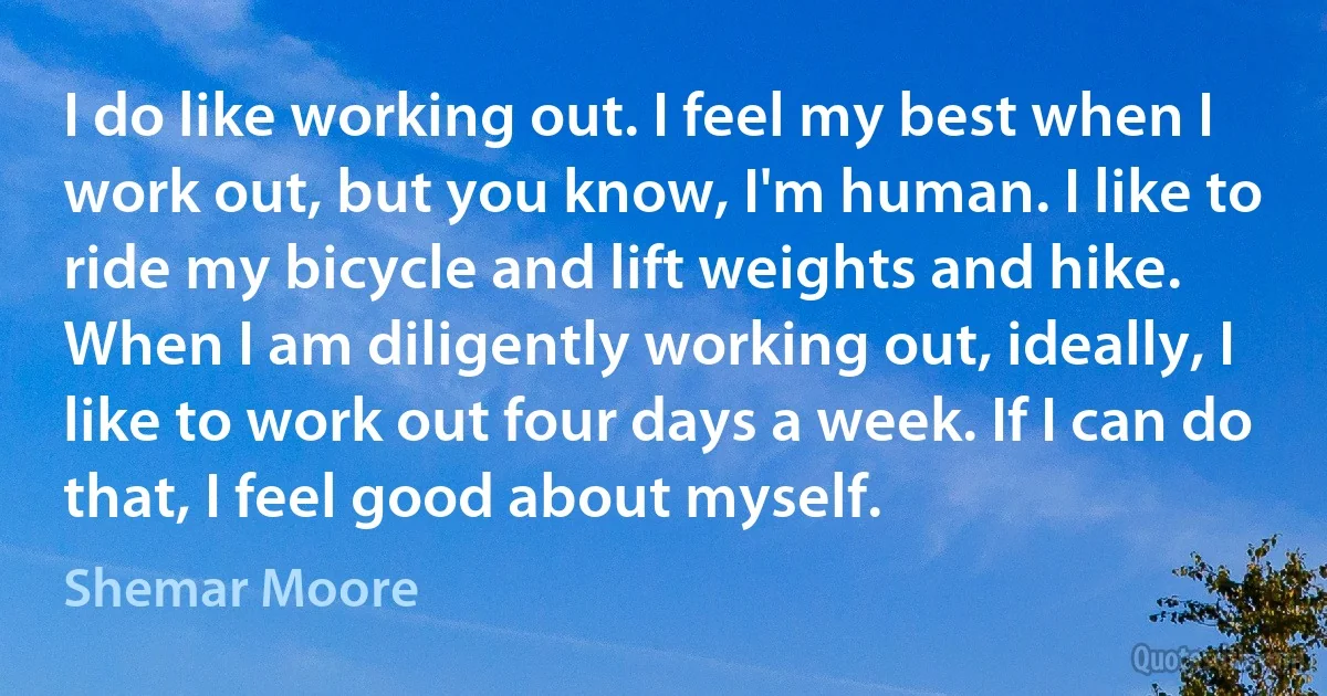 I do like working out. I feel my best when I work out, but you know, I'm human. I like to ride my bicycle and lift weights and hike. When I am diligently working out, ideally, I like to work out four days a week. If I can do that, I feel good about myself. (Shemar Moore)