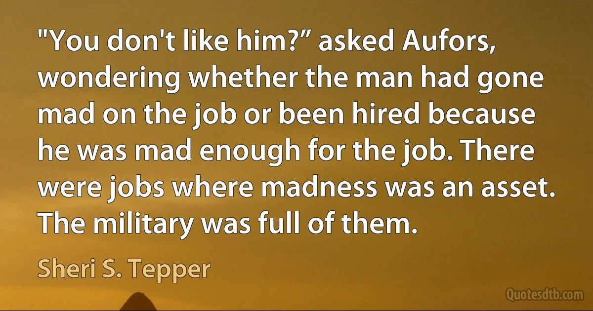 "You don't like him?” asked Aufors, wondering whether the man had gone mad on the job or been hired because he was mad enough for the job. There were jobs where madness was an asset. The military was full of them. (Sheri S. Tepper)