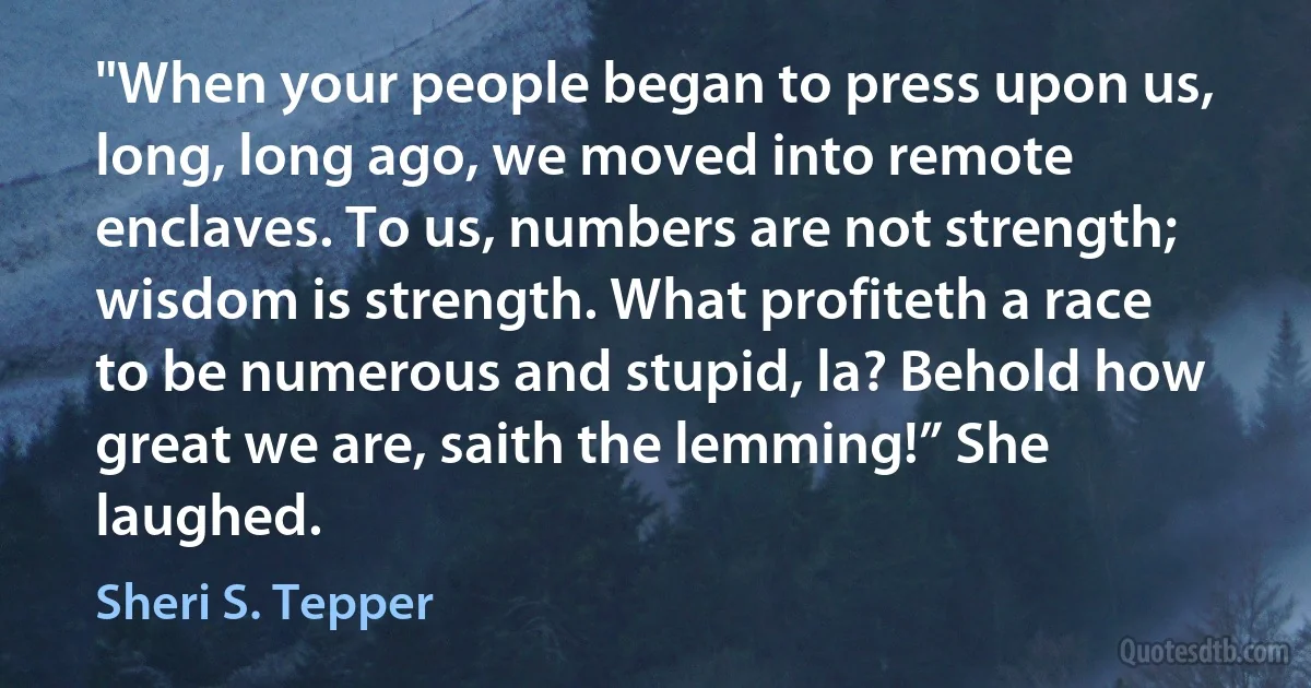 "When your people began to press upon us, long, long ago, we moved into remote enclaves. To us, numbers are not strength; wisdom is strength. What profiteth a race to be numerous and stupid, la? Behold how great we are, saith the lemming!” She laughed. (Sheri S. Tepper)