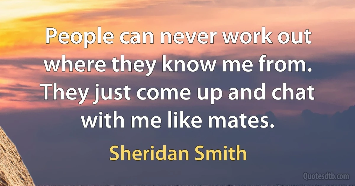 People can never work out where they know me from. They just come up and chat with me like mates. (Sheridan Smith)