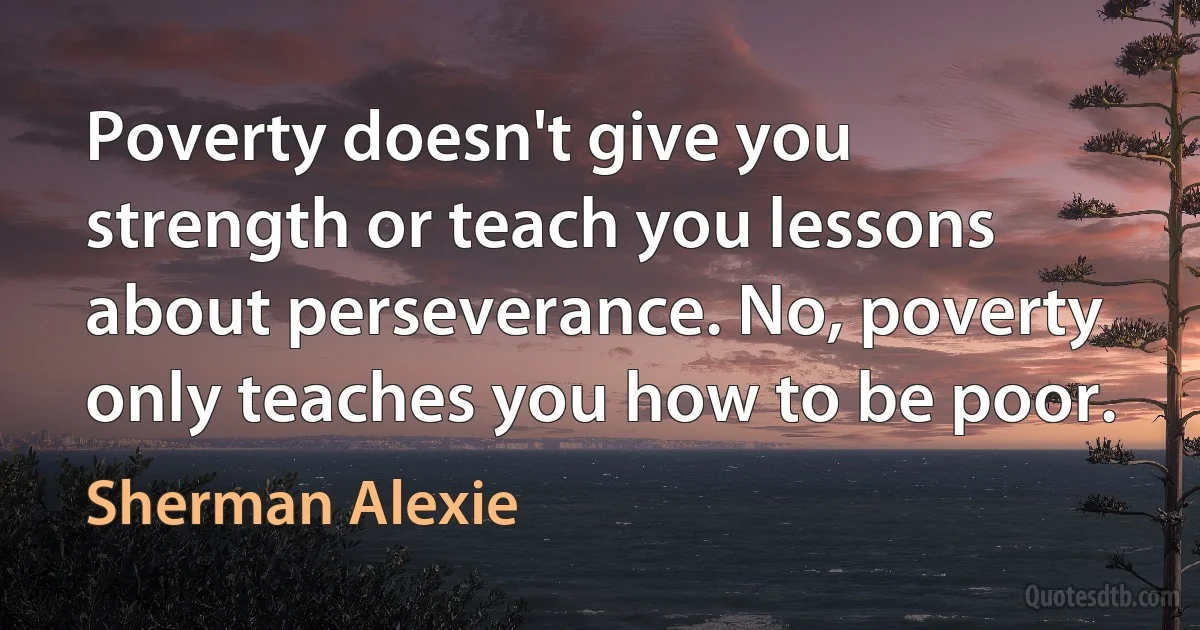 Poverty doesn't give you strength or teach you lessons about perseverance. No, poverty only teaches you how to be poor. (Sherman Alexie)