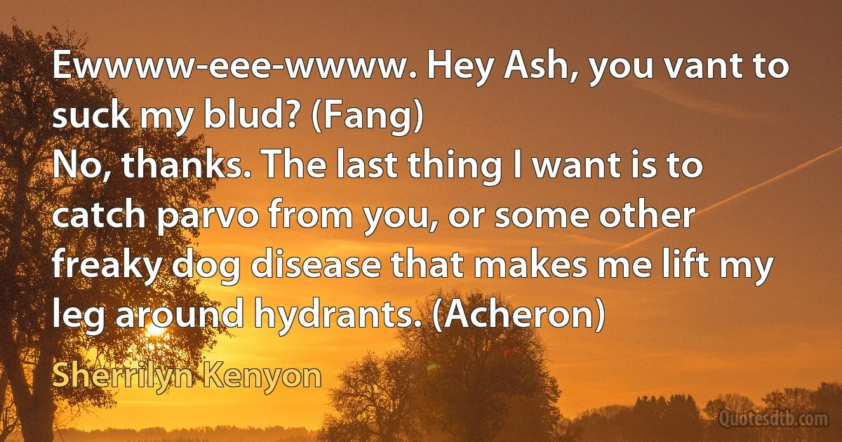 Ewwww-eee-wwww. Hey Ash, you vant to suck my blud? (Fang)
No, thanks. The last thing I want is to catch parvo from you, or some other freaky dog disease that makes me lift my leg around hydrants. (Acheron) (Sherrilyn Kenyon)