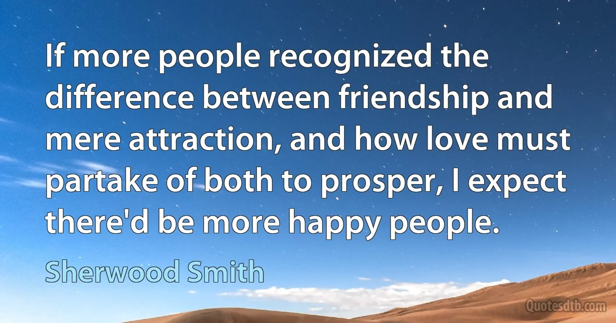 If more people recognized the difference between friendship and mere attraction, and how love must partake of both to prosper, I expect there'd be more happy people. (Sherwood Smith)