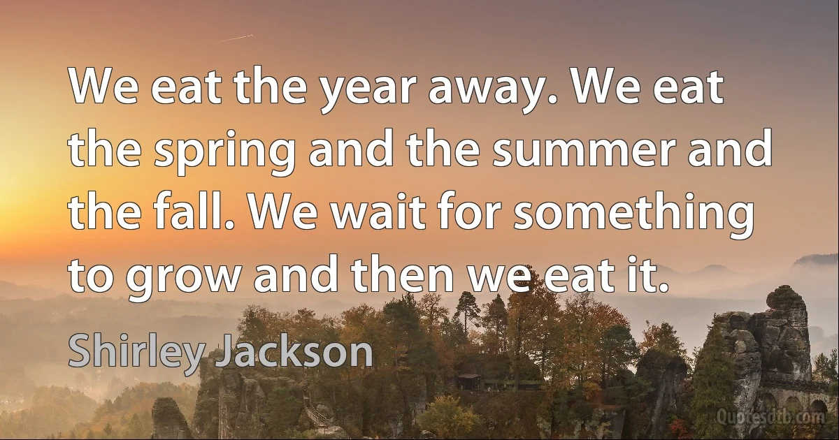 We eat the year away. We eat the spring and the summer and the fall. We wait for something to grow and then we eat it. (Shirley Jackson)