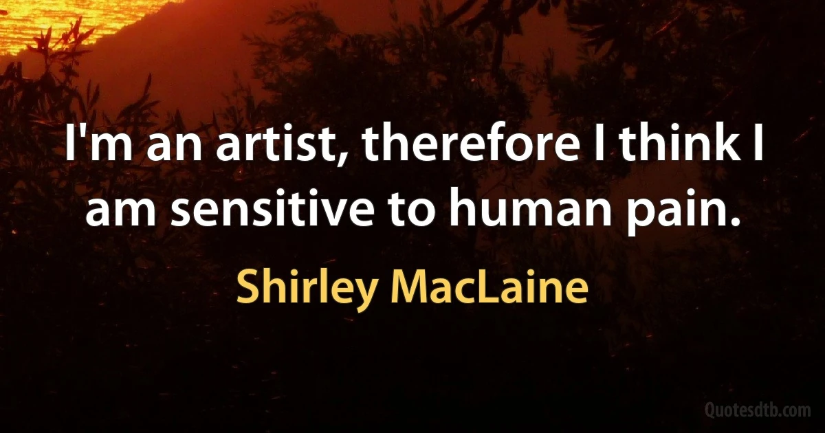 I'm an artist, therefore I think I am sensitive to human pain. (Shirley MacLaine)