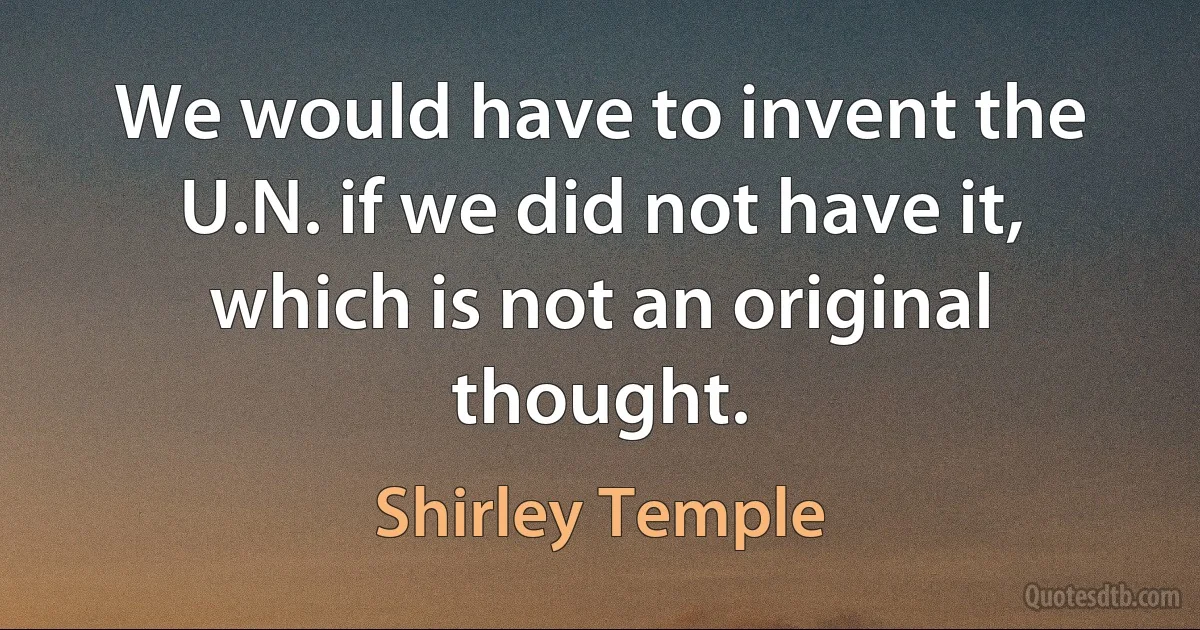 We would have to invent the U.N. if we did not have it, which is not an original thought. (Shirley Temple)