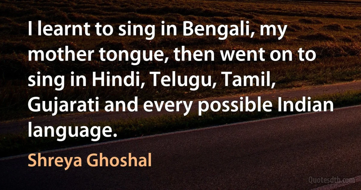 I learnt to sing in Bengali, my mother tongue, then went on to sing in Hindi, Telugu, Tamil, Gujarati and every possible Indian language. (Shreya Ghoshal)