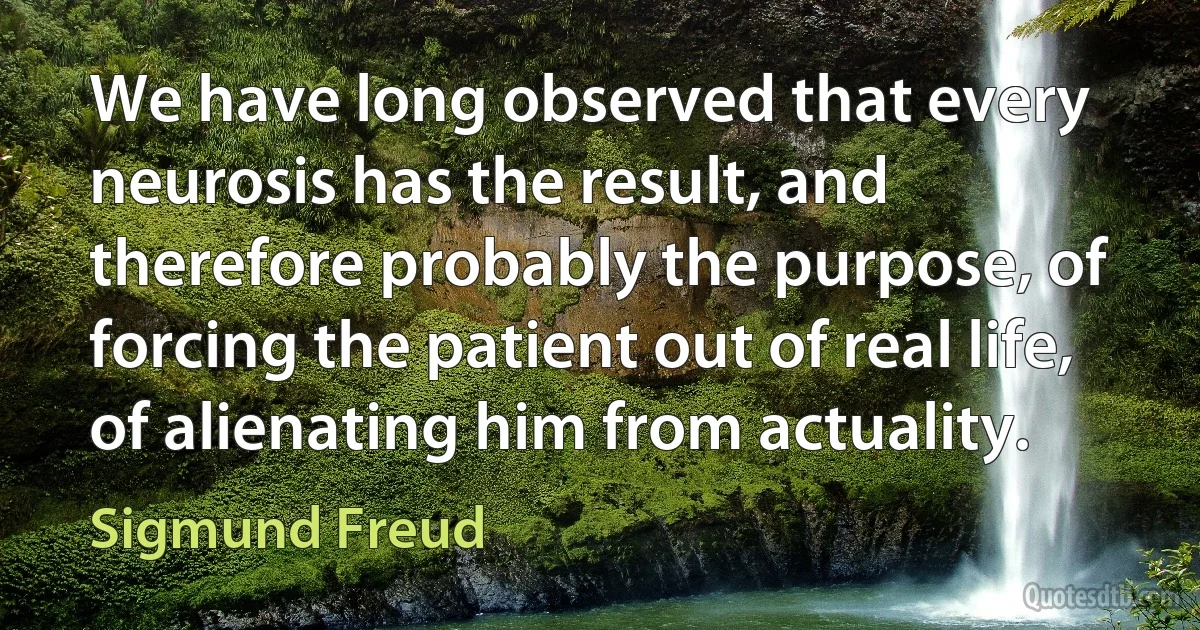 We have long observed that every neurosis has the result, and therefore probably the purpose, of forcing the patient out of real life, of alienating him from actuality. (Sigmund Freud)