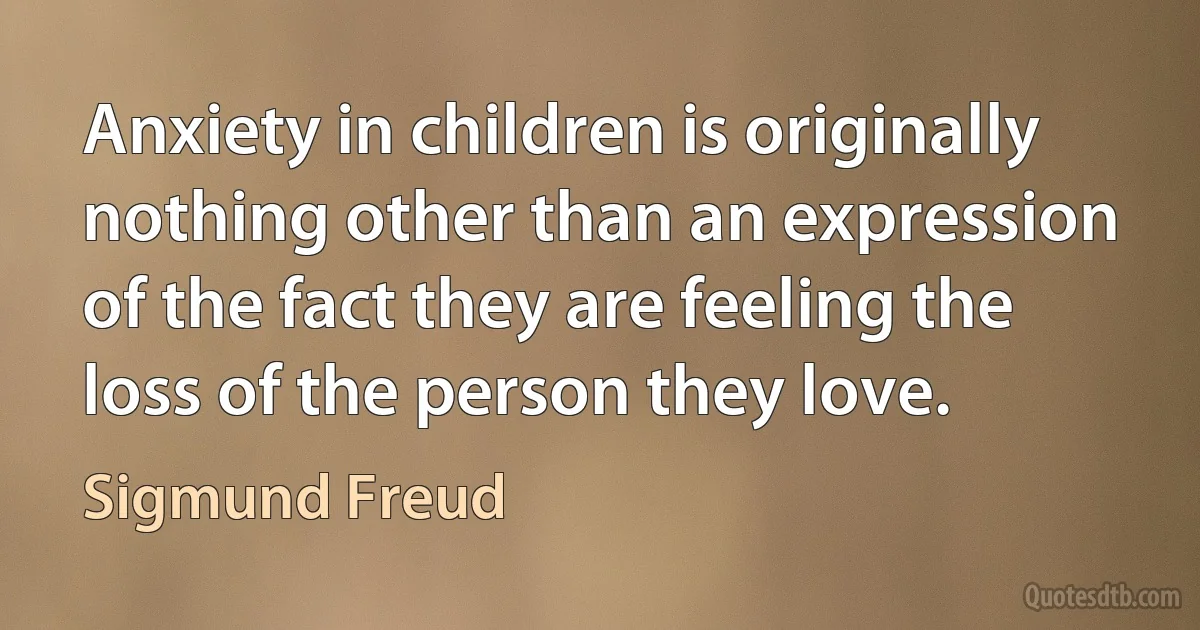 Anxiety in children is originally nothing other than an expression of the fact they are feeling the loss of the person they love. (Sigmund Freud)