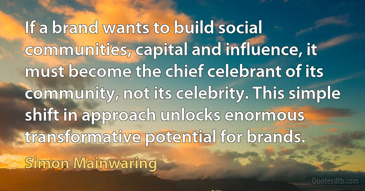 If a brand wants to build social communities, capital and influence, it must become the chief celebrant of its community, not its celebrity. This simple shift in approach unlocks enormous transformative potential for brands. (Simon Mainwaring)