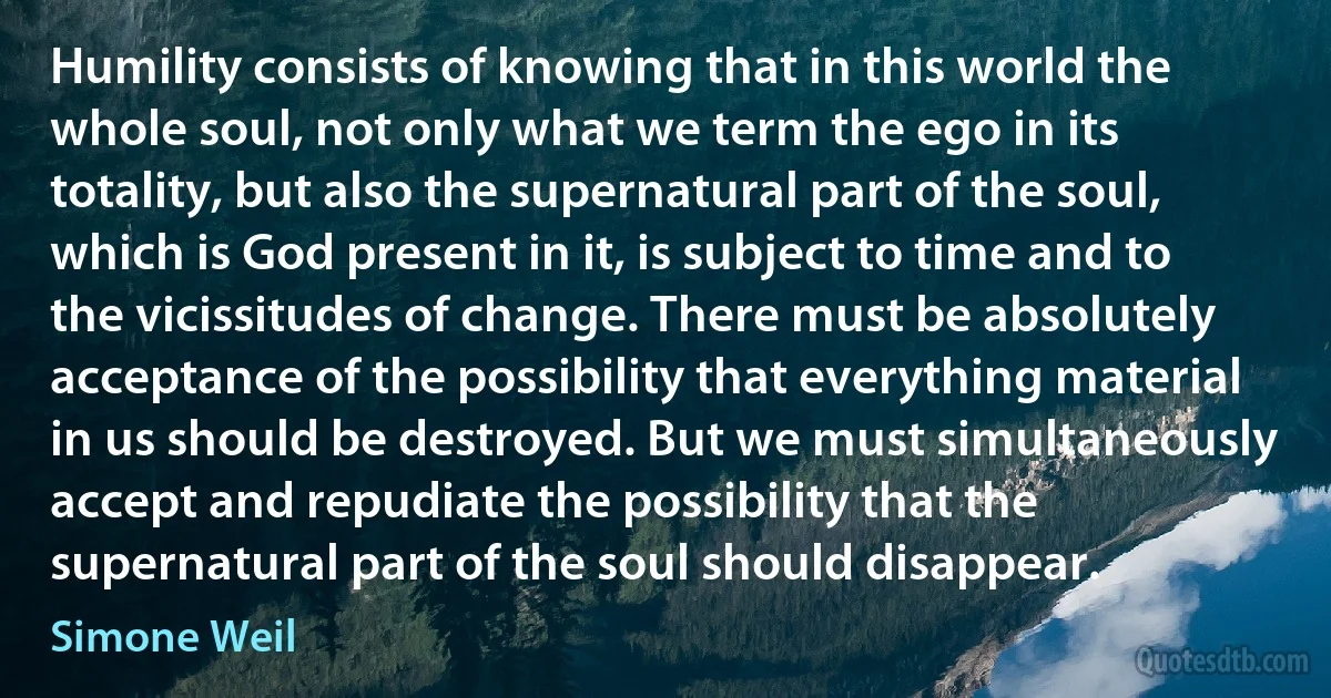 Humility consists of knowing that in this world the whole soul, not only what we term the ego in its totality, but also the supernatural part of the soul, which is God present in it, is subject to time and to the vicissitudes of change. There must be absolutely acceptance of the possibility that everything material in us should be destroyed. But we must simultaneously accept and repudiate the possibility that the supernatural part of the soul should disappear. (Simone Weil)